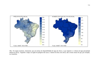 7-5 
Obs.: Os mapas mostram, claramente, que em termos de disponibilidade de água de chuva, o que importa é o volume de água precipitada 
(altura de chuva). Segundo o mapa, na região do polígono das secas, o número de dias com chuva, não é muito menor do que, por exemplo, 
na Amazônia. 
 