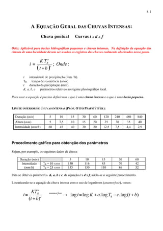 8-1 
A EQUAÇÃO GERAL DAS CHUVAS INTENSAS: 
Chuva pontual¾Curvas i x d x f 
OBS.: Aplicável para bacias hidrográficas pequenas e chuvas intensas. Na definição da equação das 
chuvas de uma localidade devem ser usados os registros das chuvas realmente observados nesse posto. 
a 
R 
+ 
KT 
i c 
( ) ; Onde : 
t b 
= 
i¾ intensidade de precipitação (mm / h). 
TR¾ tempo de recorrência (anos). 
t ¾ duração da precipitação (mm). 
K, a, b, c ¾ parâmetros relativos ao regime pluviográfico local. 
Para usar a equação é preciso definirmos o que é uma chuva intensa e o que é uma bacia pequena. 
LIMITE INFERIOR DE CHUVAS INTENSAS (PROF. OTTO PFAFSTETTER): 
Duração (min) 5 10 15 30 60 120 240 480 840 
Altura (mm) 5 7,5 10 15 20 25 30 35 40 
Intensidade (mm/h) 60 45 40 30 20 12,5 7,5 4,4 2,9 
Procedimento gráfico para obtenção dos parâmetros 
Sejam, por exemplo, os seguintes dados de chuva: 
Duração (min) ¾¾ 5 10 15 30 60 
Intensidade TR = 10 ANOS 130 116 85 70 42 
(mm/h) TR = 25 ANOS 155 130 110 86 52 
Para se obter os parâmetros K, a, b e c, da equação i x d x f, adota-se o seguinte procedimento. 
Linearizando-se a equação da chuva intensa com o uso de logarítmos (anamorfose), temos: 
a 
R ¾¾¾¾® = + - + 
+ 
i R 
log log .log .log( ) 
KT 
( ) 
i K a T c t b 
t b 
anamorfose 
c 
= 
 