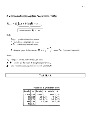 8-5 
O MÉTODO DO PROFESSOR OTTO PFAFSTETTER (1957) : 
P R [a t b ( c t)] MAX = . + .log 1 + . 
Onde: 
Precipitação para TR = 1 ANO 
PMAX ¾ precipitação máxima em mm, 
t¾ duração da precipitação em horas, 
a, b e c – constantes para cada posto. 
ö 
æ 
R – Fator de ajuste, definido como: ÷ ÷ 
ø 
ç ç 
+ = g 
è 
a b 
R TR R T ; onde TR = Tempo de Recorrência. 
Sendo: 
TR¾ tempo de retorno, ou recorrência, em anos, 
a e b ¾ valores que dependem da duração da precipitação, 
g ¾ uma constante, adotada para todos os posto igual a 0,25. 
TABELAS: 
 