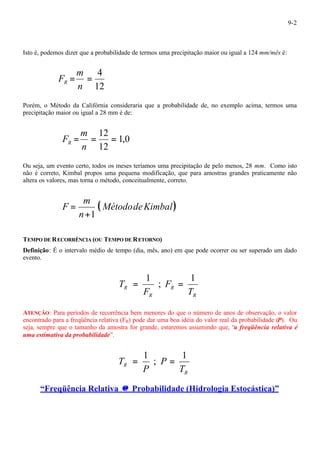9-2 
Isto é, podemos dizer que a probabilidade de termos uma precipitação maior ou igual a 124 mm/mês é: 
= = 4 
n 
12 
m 
FR 
Porém, o Método da Califórnia consideraria que a probabilidade de, no exemplo acima, termos uma 
precipitação maior ou igual a 28 mm é de: 
1,0 
= m 
= 12 = 
n 
12 
FR 
Ou seja, um evento certo, todos os meses teríamos uma precipitação de pelo menos, 28 mm. Como isto 
não é correto, Kimbal propos uma pequena modificação, que para amostras grandes praticamente não 
altera os valores, mas torna o método, conceitualmente, correto. 
( MétododeKimbal) 
m 
n 
F 
+1 
= 
TEMPO DE RECORRÊNCIA (OU TEMPO DE RETORNO) 
Definição: É o intervalo médio de tempo (dia, mês, ano) em que pode ocorrer ou ser superado um dado 
evento. 
R T 
R 
R 
R 
F 
F 
T 
1 
; 
= 1 = 
ATENÇÃO: Para períodos de recorrência bem menores do que o número de anos de observação, o valor 
encontrado para a freqüência relativa (FR) pode dar uma boa idéia do valor real da probabilidade (P). Ou 
seja, sempre que o tamanho da amostra for grande, estaremos assumindo que, “a freqüência relativa é 
uma estimativa da probabilidade”. 
R T 
R 
P 
P 
T 
1 
; 
= 1 = 
“Freqüência Relativa @ Probabilidade (Hidrologia Estocástica)” 
 