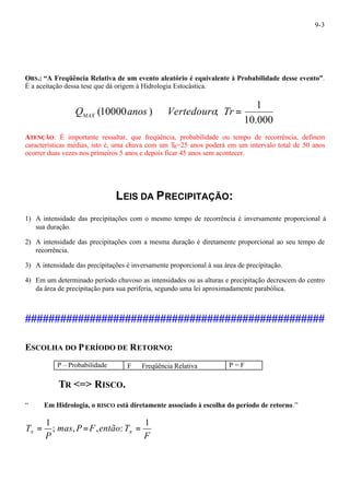 9-3 
OBS.: “A Freqüência Relativa de um evento aleatório é equivalente à Probabilidade desse evento”. 
É a aceitação dessa tese que dá origem à Hidrologia Estocástica. 
1 
10.000 
Q (10000anos ) ÞVertedouro; Tr = MAX 
ATENÇÃO: É importante ressaltar, que freqüência, probabilidade ou tempo de recorrência, definem 
características médias, isto é, uma chuva com um TR=25 anos poderá em um intervalo total de 50 anos 
ocorrer duas vezes nos primeiros 5 anos e depois ficar 45 anos sem acontecer. 
LEIS DA PRECIPITAÇÃO: 
1) A intensidade das precipitações com o mesmo tempo de recorrência é inversamente proporcional à 
sua duração. 
2) A intensidade das precipitações com a mesma duração é diretamente proporcional ao seu tempo de 
recorrência. 
3) A intensidade das precipitações é inversamente proporcional à sua área de precipitação. 
4) Em um determinado período chuvoso as intensidades ou as alturas e precipitação decrescem do centro 
da área de precipitação para sua periferia, segundo uma lei aproximadamente parabólica. 
################################################### 
ESCOLHA DO PERÍODO DE RETORNO: 
P – Probabilidade F Þ Freqüência Relativa P = F 
TR <=> RISCO. 
“* ¾ Em Hidrologia, o RISCO está diretamente associado à escolha do período de retorno.” 
F 
T mas P F então T 
R R 
P 
1 
; , , : 
= 1 = = 
 