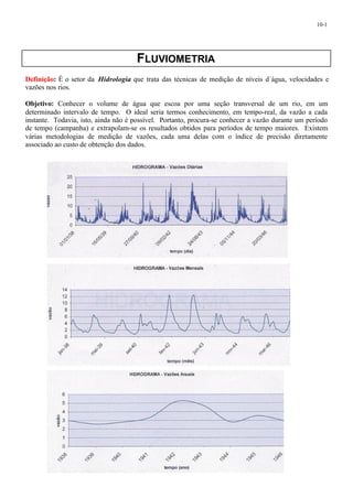10-1 
FLUVIOMETRIA 
Definição: É o setor da Hidrologia que trata das técnicas de medição de níveis d´água, velocidades e 
vazões nos rios. 
Objetivo: Conhecer o volume de água que escoa por uma seção transversal de um rio, em um 
determinado intervalo de tempo. O ideal seria termos conhecimento, em tempo-real, da vazão a cada 
instante. Todavia, isto, ainda não é possível. Portanto, procura-se conhecer a vazão durante um período 
de tempo (campanha) e extrapolam-se os resultados obtidos para períodos de tempo maiores. Existem 
várias metodologias de medição de vazões, cada uma delas com o índice de precisão diretamente 
associado ao custo de obtenção dos dados. 
 