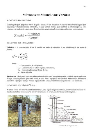 10-3 
MÉTODOS DE MEDIÇÃO DE VAZÕES: 
a) MÉTODO VOLUMÉTRICO 
É empregado para pequenos cursos d’água e canais, ou em nascentes. Consiste em derivar as águas para 
recipientes volumétricamente calibrados, ou que tenham formas que facilitem a determinação de seus 
volumes. A vazão será o quociente do volume do recipiente pelo tempo de enchimento cronometrado. 
V volume 
( ) 
( ) 
( ) 
t tempo 
Q vazão = 
b) MÉTODO DOS TRAÇADORES 
Químicos – A concentração de sal é medida na seção de montante e um tempo depois na seção de 
jusante. 
= - 
C C 
1 
C C 
1 0 
Q q 
- 
Onde: 
C – Concentração de sal injetado, 
C1 - Concentração de sal em regime permanente, 
C0 – Concentração natural de sal do rio. 
q – Vazão injetada. 
Radioativos – Em geral esses traçadores são utilizados para medições em rios violentos, encachoeirados, 
ou seja, rios que possam apresentar riscos de vida para a equipe de fluviometria. O manuseio do material 
radioativo é perigoso e exige pessoal especializado, sendo portanto mais dispendiosa a sua utilização. 
c) MÉTODO DOS NÍVEIS D’ÁGUA 
A leitura é feita em uma “escala limnimétrica”, uma régua em geral denteada, construída em madeira ou 
metal esmaltado e “amarrada” à um RN (referencial de nível), ou através de um limnígrafo. 
 