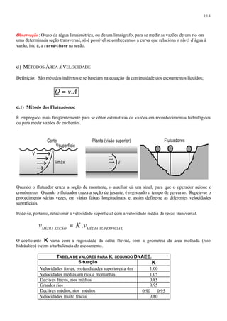 10-4 
Observação: O uso da régua limnimétrica, ou de um limnígrafo, para se medir as vazões de um rio em 
uma determinada seção transversal, só é possível se conhecermos a curva que relaciona o nível d’água à 
vazão, isto é, a curva-chave na seção. 
d) MÉTODOS ÁREA XVELOCIDADE 
Definição: São métodos indiretos e se baseiam na equação da continuidade dos escoamentos líquidos; 
Q = v.A 
d.1) Método dos Flutuadores: 
É empregado mais freqüentemente para se obter estimativas de vazões em reconhecimentos hidrológicos 
ou para medir vazões de enchentes. 
Planta (visão superior) 
V 
Corte 
Vsuperfície 
Quando o flutuador cruza a seção de montante, o auxiliar dá um sinal, para que o operador acione o 
cronômetro. Quando o flutuador cruza a seção de jusante, é registrado o tempo de percurso. Repete-se o 
procedimento várias vezes, em várias faixas longitudinais, e, assim define-se as diferentes velocidades 
superficiais. 
Pode-se, portanto, relacionar a velocidade superficial com a velocidade média da seção transversal. 
MÉDIA SEÇÃO MÉDIA SUPERFICIA L v = K.v 
O coeficiente K varia com a rugosidade da calha fluvial, com a geometria da área molhada (raio 
hidráulico) e com a turbulência do escoamento. 
TABELA DE VALORES PARA K, SEGUNDO DNAEE. 
Situação K 
Velocidades fortes, profundidades superiores a 4m 1,00 
Velocidades médias em rios e montanhas 1,05 
Declives fracos, rios médios 0,85 
Grandes rios 0,95 
Declives médios, rios médios 0,90 ¾ 0,95 
Velocidades muito fracas 0,80 
V 
Vmáx 
Flutuadores 
 