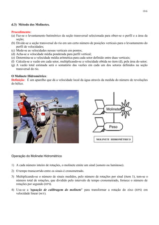 10-6 
d.3) Método dos Molinetes. 
Procedimento: 
(a) Faz-se o levantamento batimétrico da seção transversal selecionada para obter-se o perfil e a área da 
seção; 
(b) Divide-se a seção transversal do rio em um certo número de posições verticais para o levantamento do 
perfil de velocidades; 
(c) Mede-se as velocidades nessas verticais em pontos; 
(d) Acha-se a velocidade média ponderada para perfil vertical; 
(e) Determina-se a velocidade média aritmética para cada setor definido entre duas verticais; 
(f) Calcula-se a vazão em cada setor, multiplicando-se a velocidade obtida no item (d), pela área do setor; 
(g) A vazão total estimada será o somatório das vazões em cada um dos setores definidos na seção 
transversal do rio. 
O Molinete Hidrométrico: 
Definição: É um aparelho que dá a velocidade local da água através da medida do número de revoluções 
do hélice. 
Operação do Molinete Hidrométrico 
Molinete 
1) A cada número inteiro de rotações, o molinete emite um sinal (sonoro ou luminoso). 
2) O tempo transcorrido entre os sinais é cronometrado. 
3) Multiplicando-se o número de sinais medidos, pelo número de rotações por sinal (item 1), tem-se o 
número total de rotações, que dividido pelo intervalo de tempo cronometrado, fornece o número de 
rotações por segundo (RPS). 
4) Usa-se a “equação de calibragem do molinete” para transformar a rotação do eixo (RPS) em 
velocidade linear (m/s). 
Peso 
MOLINETE HIDROMÉTRICO 
 