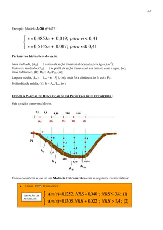 10-7 
Exemplo: Modelo A.Ott no 9473 
v =0,4853n + 0,019; para n < 0,41 
v =0,5145n + 0,007; para n³ 0,41 
Parâmetros hidráulicos da seção: 
Área molhada, (Am) ¾ é a área da seção transversal ocupada pela água, (m2); 
Perímetro molhado, (Pm) ¾ é o perfil da seção transversal em contato com a água, (m); 
Raio hidráulico, (R): Rm = Am/Pm, (m); 
Largura média, (Lm) ¾ Lm = (l- 
_ 
I P ), (m); onde l é a distância do PI até o PF. 
Profundidade média, (h): h = Am/Lm, (m). 
EXEMPLO PARCIAL DE RESOLUÇÃO DE UM PROBLEMA DE FLUVIOMETRIA: 
Seja a seção transversal do rio. 
Vamos considerar o uso de um Molinete Hidrométrico com as seguintes características: 
¨ 1 SINAL 10 ROTAÇÕES 
= + £ 
v m s NRS NRS EQUAÇÃO DO 
APARELHO: 
( / ) 0,1252. 0,040 ; 3,4; (1) 
= + > 
v m s NRS NRS 
( / ) 0,1305. 0,022 ; 3,4; (2) 
 