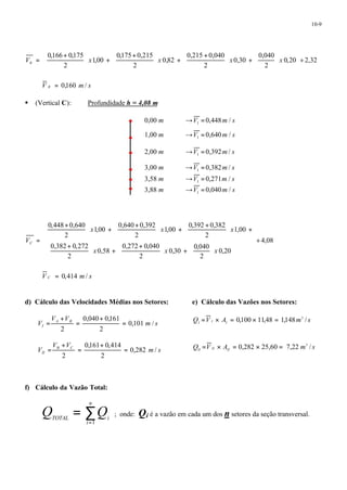 10-9 
ù 
0,20 2,32 
0,040 
ö 2 
çè 
0,30 
0,215 0,040 
ö 2 
çè 
0,82 
æ + 
+ ÷ø 
0,175 0,215 
2 
1,00 
æ + 
0,166 0,175 
2 
¸ úû 
é 
êë 
÷ø 
æ + ÷ø 
æ + 
+ ÷ø 
ö çè 
ö çè 
V = x x x x B 
V B = 0,160 m/ s 
§ (Vertical C): Profundidade h = 4,08 m 
0,00 m ¾¾®V 0,448m / s 1 = 
1,00 m ¾¾®V 0,640m / s 1 = 
2,00 m ¾¾®V 0,392m/ s 1 = 
3,00 m ¾¾®V 0,382m/ s 1 = 
3,58 m ¾¾®V 0,271m / s 1 = 
3,88 m ¾¾®V 0,040m / s 1 = 
4,08 
0,392 0,382 
ö çè 
x x x 
0,20 
0,040 
ö 2 
çè 
0,30 
æ + + ÷ø 
0,640 0,392 
æ + 
+ ÷ø 
0,272 0,040 
2 
0,58 
æ + 
= 
0,448 0,640 
æ + 
0,382 0,272 
2 
1,00 
2 
1,00 
2 
1,00 
2 
¸ 
ù 
ú ú ú ú 
û 
é 
ê ê ê ê 
ë 
÷ø 
ö 
æ + ÷ø 
çè 
ö 
çè 
+ ÷ø 
æ + + ÷ø 
ö çè 
ö çè 
x x x 
VC 
V C = 0,414 m/ s 
d) Cálculo das Velocidades Médias nos Setores: 
m s 
V V 
0,040 0,161 
V A B 
I 0,101 / 
2 
2 
= 
+ 
= 
+ 
= 
m s 
V V 
0,161 0,414 
V B C 
II 0,282 / 
2 
2 
= 
+ 
= 
+ 
= 
e) Cálculo das Vazões nos Setores: 
Q V A m s I I I = ´ = 0,100 ´ 11,48 = 1,148 3 / 
Q V A m s II II II = ´ = 0,282 ´ 25,60 = 7,22 3 / 
f) Cálculo da Vazão Total: 
n 
= å 
TOTAL i Q Q 
= 
i 
1 
; onde: Qi é a vazão em cada um dos n setores da seção transversal. 
 