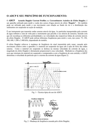 10-10 
O ADCP E SEU PRINCÍPIO DE FUNCIONAMENTO: 
O ADCP ¾ Acoustic Doppler Current Profiler, ou Correntômetro Acústico de Efeito Doppler, é 
um aparelho utilizado para medir a vazão dos cursos d’água através do efeito “Doppler”. Ele também 
pode ser utilizado para medir o seu movimento com relação ao fundo do rio e a distribuição dos 
sedimentos em suspensão na seção de medição. 
É um instrumento que transmite ondas sonoras através da água. As partículas transportadas pela corrente 
de água refletem o som de volta para o instrumento que percebe o eco através de sensores, fazendo com 
que ele reconheça as diferentes profundidades e as velocidades das respectivas linhas de corrente através 
do efeito Doppler. O ADCP pode utilizar diferentes freqüências para emitir o som, tais como: 75, 150, 
300, 600, 1.200 e 2.400 kHz, dependendo do modelo. 
O efeito Doppler refere-se à mudança de freqüência do sinal transmitido pelo sonar, causada pelo 
movimento relativo entre o aparelho e o material em suspensão da água sob a ação do feixe das ondas 
sonoras. Como o material em suspensão se desloca na mesma velocidade da corrente de água, a 
magnitude do efeito Doppler é diretamente proporcional à essa velocidade. Medindo-se a freqüência dos 
ecos que retornam do material em suspensão e comparando-a com a freqüência do som emitido, o ADCP 
determina a velocidade da partícula que é a mesma da corrente da água (figura 2). 
Fig. 1 - Técnica típica de uso do ADCP. 
Fig. 2 - Mudança de freqüência causada pelo efeito Doppler. 
 