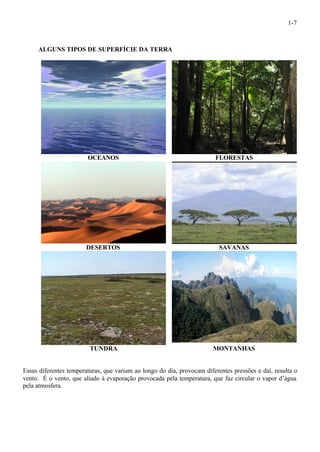 1-7 
ALGUNS TIPOS DE SUPERFÍCIE DA TERRA 
OCEANOS FLORESTAS 
DESERTOS SAVANAS 
TUNDRA MONTANHAS 
Essas diferentes temperaturas, que variam ao longo do dia, provocam diferentes pressões e daí, resulta o 
vento. É o vento, que aliado à evaporação provocada pela temperatura, que faz circular o vapor d’água 
pela atmosfera. 
 