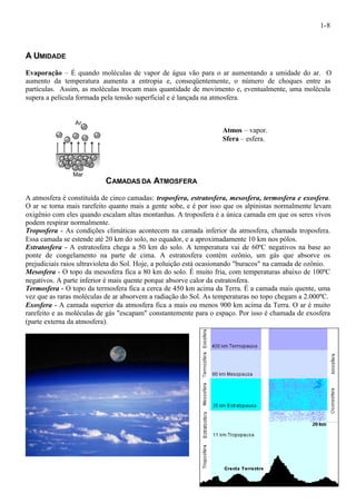 1-8 
A UMIDADE 
Evaporação – É quando moléculas de vapor de água vão para o ar aumentando a umidade do ar. O 
aumento da temperatura aumenta a entropia e, conseqüentemente, o número de choques entre as 
partículas. Assim, as moléculas trocam mais quantidade de movimento e, eventualmente, uma molécula 
supera a película formada pela tensão superficial e é lançada na atmosfera. 
Atmos – vapor. 
Sfera – esfera. 
CAMADAS DA ATMOSFERA 
Ar 
Mar 
A atmosfera é constituída de cinco camadas: troposfera, estratosfera, mesosfera, termosfera e exosfera. 
O ar se torna mais rarefeito quanto mais a gente sobe, e é por isso que os alpinistas normalmente levam 
oxigênio com eles quando escalam altas montanhas. A troposfera é a única camada em que os seres vivos 
podem respirar normalmente. 
Troposfera - As condições climáticas acontecem na camada inferior da atmosfera, chamada troposfera. 
Essa camada se estende até 20 km do solo, no equador, e a aproximadamente 10 km nos pólos. 
Estratosfera - A estratosfera chega a 50 km do solo. A temperatura vai de 60ºC negativos na base ao 
ponte de congelamento na parte de cima. A estratosfera contém ozônio, um gás que absorve os 
prejudiciais raios ultravioleta do Sol. Hoje, a poluição está ocasionando "buracos" na camada de ozônio. 
Mesosfera - O topo da mesosfera fica a 80 km do solo. É muito fria, com temperaturas abaixo de 100ºC 
negativos. A parte inferior é mais quente porque absorve calor da estratosfera. 
Termosfera - O topo da termosfera fica a cerca de 450 km acima da Terra. É a camada mais quente, uma 
vez que as raras moléculas de ar absorvem a radiação do Sol. As temperaturas no topo chegam a 2.000ºC. 
Exosfera - A camada superior da atmosfera fica a mais ou menos 900 km acima da Terra. O ar é muito 
rarefeito e as moléculas de gás "escapam" constantemente para o espaço. Por isso é chamada de exosfera 
(parte externa da atmosfera). 
 
