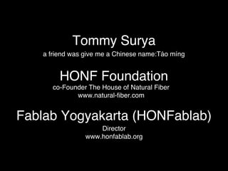 Tommy Surya! 
a friend was give me a Chinese name:Táo míng! 
HONF Foundation! 
co-Founder The House of Natural Fiber! 
www.natural-fiber.com! 
Fablab Yogyakarta (HONFablab)! 
Director! 
www.honfablab.org! 
 