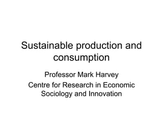 Sustainable production and 
consumption 
Professor Mark Harvey 
Centre for Research in Economic 
Sociology and Innovation 
 