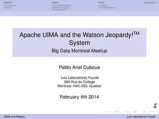 Watson UIMA Pablo Summary 
Apache UIMA and the Watson Jeopardy!TM 
System 
Big Data Montreal Meetup 
Pablo Ariel Duboue 
Les Laboratoires Foulab 
999 Rue du College 
Montreal, H4C 2S3, Quebec 
February 4th 2014 
UIMA and Watson Les Laboratoires Foulab 
 