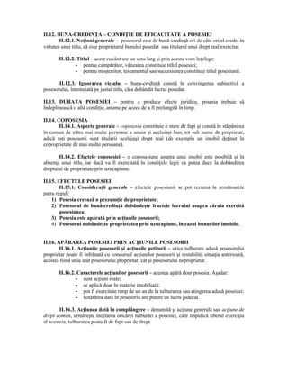 II.12. BUNA-CREDINŢĂ – CONDIŢIE DE EFICACITATE A POSESIEI 
II.12.1. Noţiuni generale – posesorul este de bună-credinţă ori de câte ori el crede, în 
virtutea unui titlu, că este proprietarul bunului posedat sau titularul unui drept real exercitat. 
II.12.2. Titlul – acest cuvânt are un sens larg şi prin acesta vom înţelege: 
- pentru cumpărător, vânzarea constituie titlul posesiei; 
- pentru moştenitor, testamentul sau succesiunea constituie titlul posesiunii. 
II.12.3. Ignorarea viciului – buna-credinţă constă în convingerea subiectivă a 
posesorului, întemeiată pe justul titlu, că a dobândit lucrul posedat. 
II.13. DURATA POSESIEI – pentru a produce efecte juridice, posesia trebuie să 
îndeplinească o altă condiţie, anume pe aceea de a fi prelungită în timp. 
II.14. COPOSESIA 
II.14.1. Aspecte generale – coposesia constituie o stare de fapt şi constă în stăpânirea 
în comun de către mai multe persoane a unuia şi aceluiaşi bun, tot sub nume de proprietar, 
adică toţi posesorii sunt titularii aceluiaşi drept real (de exemplu un imobil deţinut în 
coproprietate de mai multe persoane). 
II.14.2. Efectele coposesiei – o coposesiune asupra unui imobil este posibilă şi în 
absenţa unui titlu, iar dacă va fi exercitată în condiţiile legii va putea duce la dobândirea 
dreptului de proprietate prin uzucapiune. 
II.15. EFECTELE POSESIEI 
II.15.1. Consideraţii generale – efectele posesiunii se pot rezuma la următoarele 
patru reguli: 
1) Posesia creează o prezumţie de proprietate; 
2) Posesorul de bună-credinţă dobândeşte fructele lucrului asupra căruia exercită 
posesiunea; 
3) Posesia este apărată prin acţiunile posesorii; 
4) Posesorul dobândeşte proprietatea prin uzucapiune, în cazul bunurilor imobile. 
II.16. APĂRAREA POSESIEI PRIN ACŢIUNILE POSESORII 
II.16.1. Acţiunile posesorii şi acţiunile petitorii – orice tulburare adusă posesorului 
proprietar poate fi înfrânată cu concursul acţiunilor posesorii şi restabilită situaţia anterioară, 
acestea fiind utile atât posesorului proprietar, cât şi posesorului neproprietar. 
II.16.2. Caracterele acţiunilor posesorii – acestea apără doar posesia. Aşadar: 
- sunt acţiuni reale; 
- se aplică doar în materie imobiliară; 
- pot fi exercitate timp de un an de la tulburarea sau atingerea adusă posesiei; 
- hotărârea dată în posesoriu are putere de lucru judecat. 
II.16.3. Acţiunea dată în complângere – denumită şi acţiune generală sau acţiune de 
drept comun, urmăreşte încetarea oricărei tulburări a posesiei, care împidică liberul exerciţiu 
al acesteia; tulburarea poate fi de fapt sau de drept. 
 