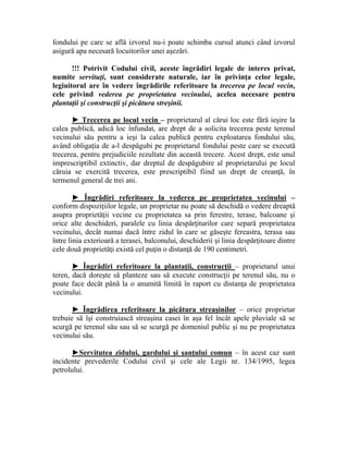 fondului pe care se află izvorul nu-i poate schimba cursul atunci când izvorul 
asigură apa necesară locuitorilor unei aşezări. 
!!! Potrivit Codului civil, aceste îngrădiri legale de interes privat, 
numite servituţi, sunt considerate naturale, iar în privinţa celor legale, 
legiuitorul are în vedere îngrădirile referitoare la trecerea pe locul vecin, 
cele privind vederea pe proprietatea vecinului, acelea necesare pentru 
plantaţii şi construcţii şi picătura streşinii. 
► Trecerea pe locul vecin – proprietarul al cărui loc este fără ieşire la 
calea publică, adică loc înfundat, are drept de a solicita trecerea peste terenul 
vecinului său pentru a ieşi la calea publică pentru exploatarea fondului său, 
având obligaţia de a-l despăgubi pe proprietarul fondului peste care se execută 
trecerea, pentru prejudiciile rezultate din această trecere. Acest drept, este unul 
imprescriptibil extinctiv, dar dreptul de despăgubire al proprietarului pe locul 
căruia se exercită trecerea, este prescriptibil fiind un drept de creanţă, în 
termenul general de trei ani. 
► Îngrădiri referitoare la vederea pe proprietatea vecinului – 
conform dispoziţiilor legale, un proprietar nu poate să deschidă o vedere dreaptă 
asupra proprietăţii vecine cu proprietatea sa prin ferestre, terase, balcoane şi 
orice alte deschideri, paralele cu linia despărţiturilor care separă proprietatea 
vecinului, decât numai dacă între zidul în care se găseşte fereastra, terasa sau 
între linia exterioară a terasei, balconului, deschiderii şi linia despărţitoare dintre 
cele două proprietăţi există cel puţin o distanţă de 190 centimetri. 
► Îngrădiri referitoare la plantaţii, construcţii – proprietarul unui 
teren, dacă doreşte să planteze sau să execute construcţii pe terenul său, nu o 
poate face decât până la o anumită limită în raport cu distanţa de proprietatea 
vecinului. 
► Îngrădirea referitoare la picătura streaşinilor – orice proprietar 
trebuie să îşi construiască streaşina casei în aşa fel încât apele pluviale să se 
scurgă pe terenul său sau să se scurgă pe domeniul public şi nu pe proprietatea 
vecinului său. 
►Servitutea zidului, gardului şi şanţului comun – în acest caz sunt 
incidente prevederile Codului civil şi cele ale Legii nr. 134/1995, legea 
petrolului. 
 