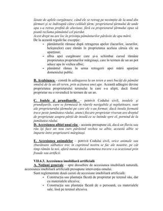 lăsate de aplele curgătoare, când ele se retrag pe nesimţite de la unul din 
ţărmuri şi se îndreaptă către celălalt ţărm; proprietarul ţărmului de unde 
apa s-a retras profită de aluviune, fără ca proprietarul ţărmului opus să 
poată reclama pământul cel pierdut. 
Acest drept nu are loc în privinţa pământurilor părăsite de apa mării. 
De la această regulă fac excepţie: 
- pământurile rămase după retragerea apelor (lacurilor, iazurilor, 
heleşteelor) care rămân în proprietatea aceluia căruia ele au 
aparţinut; 
- albia apei curgătoare care şi-a schimbat cursul rămâne 
proprietatea proprietarilor mărginaşi, care în termen de un an pot 
aduce apa în vechea albie; 
- pământul rămas în urma retragerii apei mării aparţine 
domeniului public. 
B. Avulsiunea – constă în adăugarea la un teren a unei bucăţi de pământ 
smulsă de la un alt teren, prin acţiunea unei ape. Această adăugire devine 
proprietatea proprietarului terenului la care s-a alipit, dacă fostul 
proprietar nu o revendică în termen de un an. 
C. Isulele şi prundişurile – potrivit Codului civil, insulele şi 
prundişurile, care se formează în râurile navigabile şi neplutitoare, sunt 
ale proprietarului ţărmului pe care ele s-au format; dacă insula formată 
trece peste jumătatea râului, atunci fiecare proprietar riveran are dreptul 
de proprietate asupra părţii de insulă ce se întinde spre el, pornind de la 
jumătatea râului. 
D. Accesiunea albiei unui râu – aceasta presupune că, dacă un fluviu sau 
râu îşi face un nou curs părăsind vechea sa albie, această albie se 
împarte între proprietarii mărginaşi. 
E. Accesiunea animalelor – potrivit Codului civil, orice animale sau 
zburătoare sălbatice trec în cuprinsul nostru se fac ale noastre, pe cât 
timp rămân la noi, afară numai dacă asemenea trecere s-a ocazionat prin 
fraude sau artificii. 
VII.6.3. Accesiunea imobiliară artificială 
A. Noţiuni generale – spre deosebire de accesiunea imobiliară naturală, 
accesiunea imobiliară artificială presupune intervenţia omului. 
Sunt reglementate două cazuri de accesiune imobiliară artificială: 
- Construcţia sau plantaţia făcută de proprietar pe terenul său, dar 
cu materialele altcuiva; 
- Construcţia sau plantaţia făcută de o persoană, cu materialele 
sale, însă pe terenul altcuiva. 
 