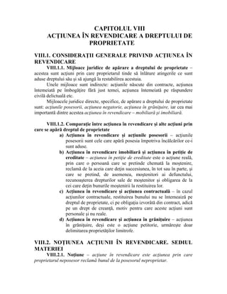 CAPITOLUL VIII 
ACŢIUNEA ÎN REVENDICARE A DREPTULUI DE 
PROPRIETATE 
VIII.1. CONSIDERAŢII GENERALE PRIVIND ACŢIUNEA ÎN 
REVENDICARE 
VIII.1.1. Mijloace juridice de apărare a dreptului de proprietate – 
acestea sunt acţiuni prin care proprietarul tinde să înlăture atingerile ce sunt 
aduse dreptului său şi să ajungă la restabilirea acestuia. 
Unele mijloace sunt indirecte: acţiunile născute din contracte, acţiunea 
întemeiată pe îmbogăţire fără just temei, acţiunea întemeiată pe răspundere 
civilă delictuală etc. 
Mijloacele juridice directe, specifice, de apărare a dreptului de proprietate 
sunt: acţiunile posesorii, acţiunea negatorie, acţiunea în grăniţuire, iar cea mai 
importantă dintre acestea acţiunea în revendicare – mobiliară şi imobiliară. 
VIII.1.2. Comparaţie între acţiunea în revendicare şi alte acţiuni prin 
care se apără dreptul de proprietate 
a) Acţiunea în revendicare şi acţiunile posesorii – acţiunile 
posesorii sunt cele care apără posesia împotriva încălcărilor ce-i 
sunt aduse. 
b) Acţiunea în revendicare imobiliară şi acţiunea în petiţie de 
ereditate – acţiunea în petiţie de ereditate este o acţiune reală, 
prin care o persoană care se pretinde chemată la moştenire, 
reclamă de la aceia care deţin succesiunea, în tot sau în parte, şi 
care se pretind, de asemenea, moştenitori ai defunctului, 
recunoaşterea drepturilor sale de moştenitor şi obligarea de la 
cei care deţin bunurile moştenirii la restituirea lor. 
c) Acţiunea în revendicare şi acţiunea contractuală – în cazul 
acţiunilor contractuale, restituirea bunului nu se întemeaiză pe 
dreptul de proprietate, ci pe obligaţia izvorâtă din contract, adică 
pe un drept de creanţă, motiv pentru care aceste acţiuni sunt 
personale şi nu reale. 
d) Acţiunea în revendicare şi acţiunea în grăniţuire – acţiunea 
în grăniţuire, deşi este o acţiune petitorie, urmăreşte doar 
delimitarea proprietăţilor limitrofe. 
VIII.2. NOŢIUNEA ACŢIUNII ÎN REVENDICARE. SEDIUL 
MATERIEI 
VIII.2.1. Noţiune – acţiune în revendicare este acţiunea prin care 
proprietarul neposesor reclamă bunul de la posesorul neproprietar. 
 