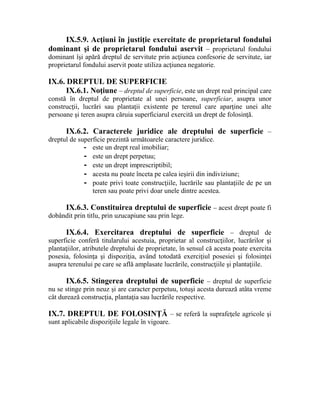 IX.5.9. Acţiuni în justiţie exercitate de proprietarul fondului 
dominant şi de proprietarul fondului aservit – proprietarul fondului 
dominant îşi apără dreptul de servitute prin acţiunea confesorie de servitute, iar 
proprietarul fondului aservit poate utiliza acţiunea negatorie. 
IX.6. DREPTUL DE SUPERFICIE 
IX.6.1. Noţiune – dreptul de superficie, este un drept real principal care 
constă în dreptul de proprietate al unei persoane, superficiar, asupra unor 
construcţii, lucrări sau plantaţii existente pe terenul care aparţine unei alte 
persoane şi teren asupra căruia superficiarul exercită un drept de folosinţă. 
IX.6.2. Caracterele juridice ale dreptului de superficie – 
dreptul de superficie prezintă următoarele caractere juridice. 
- este un drept real imobiliar; 
- este un drept perpetuu; 
- este un drept imprescriptibil; 
- acesta nu poate înceta pe calea ieşirii din indiviziune; 
- poate privi toate construcţiile, lucrările sau plantaţiile de pe un 
teren sau poate privi doar unele dintre acestea. 
IX.6.3. Constituirea dreptului de superficie – acest drept poate fi 
dobândit prin titlu, prin uzucapiune sau prin lege. 
IX.6.4. Exercitarea dreptului de superficie – dreptul de 
superficie conferă titularului acestuia, proprietar al construcţiilor, lucrărilor şi 
plantaţiilor, atributele dreptului de proprietate, în sensul că acesta poate exercita 
posesia, folosinţa şi dispoziţia, având totodată exerciţiul posesiei şi folosinţei 
asupra terenului pe care se află amplasate lucrările, construcţiile şi plantaţiile. 
IX.6.5. Stingerea dreptului de superficie – dreptul de superficie 
nu se stinge prin neuz şi are caracter perpetuu, totuşi acesta durează atâta vreme 
cât durează construcţia, plantaţia sau lucrările respective. 
IX.7. DREPTUL DE FOLOSINŢĂ – se referă la suprafeţele agricole şi 
sunt aplicabile dispoziţiile legale în vigoare. 
 