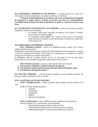II.6. EXTINDEREA TERMENULUI DE POSESIE – cu timpul, posesia s-a extins şi la 
alte drepturi rele decât proprietatea, de exemplu, servitutea şi uzufructul. 
!!! Posesia constă întotdeauna în exercitarea unor acte corespunzătoare dreptului 
de proprietate şi atunci când se vorbeşte de posesia unui lucru ori corespunzătoare 
exerciţiului unui alt drept real decât proprietatea, şi atunci se vorbeşte de posesia unui 
drept. 
II.7. ELEMENTELE CONSTITUTIVE ALE POSESIEI – pentru a exista posesia, trebuie 
îndeplinite cumulativ două elemente: 
- cel material, adică actele materiale de deţinere şi de folosire a lucrului, 
acest element se numeşte corpus; 
- cel intenţional, adică animus care constă în aceea că, cel ce săvârşeşte 
actele materiale de deţinere sau de întrebuinţare a lucrului are intenţia de a 
le face pentru sine. 
II.8. DOBÂNDIREA ŞI PIERDEREA POSESIEI 
II.8.1. Dobândirea posesiei – pentru a fi dobândită posesia, trebuie să fie reunite 
ambele elemente ale acesteia. 
♦ Dobândirea elementului material rezultă fie din faptul unilateral al posesorului de a exercita 
vizibil acte materaile de folosinţă, fie din faptul că, vechiul posesor a renunţat sau a părăsit 
posesia pe care începe să o exercite noul posesor. 
♦ Dobândirea celui de al doilea element, are loc în momentul în care cel care deţine 
materialmente lucrul manifestă intenţia de a păstra pentru sine acel lucru. 
II.8.2. Pierderea posesiei – posesia se poate pierde după cum urmează: 
1) Prin pierderea simultană a ambelor elemente ale posesiei; 
2) Prin pierderea puterii materiale asupra lucrului, adică elementului corpus; 
3) Prin pierderea elementului animus. 
II.9. DOVADA POSESIEI – a dovedi posesia înseamnă a dovedi ambele elemente ale 
posesiei, respectiv elementul corpus şi animus. 
II.10. CALITĂŢILE ŞI VICIILE POSESIEI 
II.10.1. Calităţile posesiei – pentru a produce efecte juridice, posesia trebuie să fie 
utilă. 
Codul civil arată calităţile posesieie: 
- continuă; 
- neîntreruptă; 
- netulburată; 
- publică; 
- sub nume de proprietar. 
II.10.2. Viciile posesiei – lipsa calităţilor posesiei constituie vicii ale posesiei. 
Potrivit Codului civil, viciile posesiei sunt următoarele: 
- discontinuitatea (posesia trebuie să fie continuă); 
- violenţa (posesia trebuie să fie netulburată, paşnică, liniştită); 
- cladestinitatea (pentru a fi utilă, posesia trebuie să fie publică). 
 
