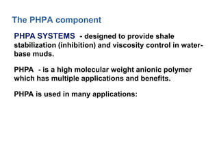 The PHPA component 
PHPA SYSTEMS - designed to provide shale 
stabilization (inhibition) and viscosity control in water-base 
muds. 
PHPA - is a high molecular weight anionic polymer 
which has multiple applications and benefits. 
PHPA is used in many applications: 
 