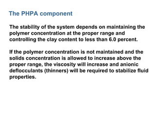 The PHPA component 
The stability of the system depends on maintaining the 
polymer concentration at the proper range and 
controlling the clay content to less than 6.0 percent. 
If the polymer concentration is not maintained and the 
solids concentration is allowed to increase above the 
proper range, the viscosity will increase and anionic 
deflocculants (thinners) will be required to stabilize fluid 
properties. 
 