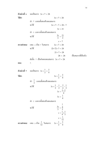 14 
ตัวอย่างที่ 6 จงแก้สมการ 3x  7  28 
วิธีทา 3x  7  28 
นา 7 มาลบทั้งสองข้างของสมการ 
จะได้ 3x  7  7  28  7 
3x  21 
นา 3 มาหารทั้งสองข้างของสมการ 
จะได้ 
3 
21 
3 
3 
 
x 
x  7 
ตรวจคาตอบ แทน x ด้วย 7 ในสมการ 3x  7  28 
จะได้ 37  7  28 
21 7  28 
28  28 เป็นสมการที่เป็นจริง 
ดังนั้น 7 เป็นคา ตอบของสมการ 3x  7  28 
ตอบ 7 
ตัวอย่างที่ 7 จงแก้สมการ 
4 
3 
2 
1 
3x   
วิธีทา 
4 
3 
2 
1 
3x   
นา 
2 
1 มาลบทั้งสองข้างของสมการ 
จะได้ 
2 
1 
4 
3 
2 
1 
2 
1 
3x     
4 
1 
3 
4 
3 2 
3 
 
 
 
x 
x 
นา 3 มาหารทั้งสองข้างของสมการ 
จะได้ 
3 
4 
1 
3 
3 
 
x 
12 
1 
3 
1 
4 
1 
 
  
x 
x 
ตรวจคาตอบ แทน x ด้วย 
12 
1 ในสมการ 
4 
3 
2 
1 
3x   
 