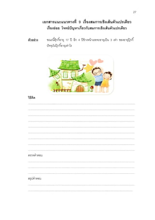 27 
เอกสารแนะแนวทางที่ 9 เรื่องสมการเชิงเส้นตัวแปรเดียว 
เรื่องย่อย โจทย์ปัญหาเกี่ยวกับสมการเชิงเส้นตัวแปรเดียว 
ตัวอย่าง ขณะนี้ตุ๊กกี้อายุ 17 ปี อีก 4 ปีข้างหน้าเธอจะอายุเป็น 3 เท่า ของอายุปุ๊กกี้ 
ปัจจุบันปุ๊กกี้อายุเท่าไร 
วิธีคิด 
………………………...……………………………………………………………………………. 
……………………………………………………………………………………………………… 
……………………………………………………………………………………………………… ……………………………………………………………………………………………………… ……………………………………………………………………………………………………… ……………………………………………………………………………………………………… ……………………………………………………………………………………………………… ……………………………………………………………………………………………………… 
……………………………………………………………………………………………………… 
ตรวจคาตอบ 
……………………………………………………………………………………………………… ……………………………………………………………………………………………………… ……………………………………………………………………………………………………… สรุปคาตอบ ……………………………………………………………………………………………………… …………………………………………………………………………….……………………… 
 
