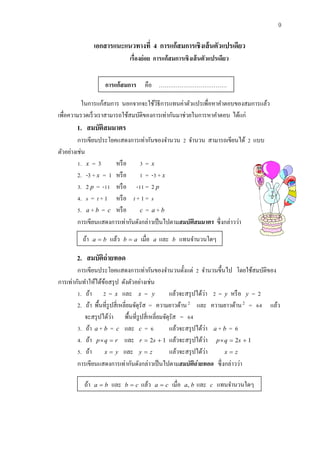 9 
เอกสารแนะแนวทางที่ 4 การแก้สมการเชิงเส้นตัวแปรเดียว 
เรื่องย่อย การแก้สมการเชิงเส้นตัวแปรเดียว 
ในการแก้สมการ นอกจากจะใช้วิธีการแทนค่าตัวแปรเพื่อหาคา ตอบของสมการแล้ว 
เพื่อความรวดเร็วเราสามารถใช้สมบัติของการเท่ากันมาช่วยในการหาคา ตอบ ได้แก่ 
1. สมบัติสมมาตร 
การเขียนประโยคแสดงการเท่ากันของจา นวน 2 จา นวน สามารถเขียนได้ 2 แบบ 
ตัวอย่างเช่น 
1. x = 3 หรือ 3 = x 
2. -3 + x = 1 หรือ 1 = -3 + x 
3. 2 p = -11 หรือ -11 = 2 p 
4. s = t + 1 หรือ t + 1 = s 
5. a + b = c หรือ c = a + b 
การเขียนแสดงการเท่ากันดังกล่าวเป็นไปตามสมบัติสมมาตร ซึ่งกล่าวว่า 
2. สมบัติถ่ายทอด 
การเขียนประโยคแสดงการเท่ากันของจา นวนตั้งแต่ 2 จา นวนขึ้นไป โดยใช้สมบัติของ 
การเท่ากันทา ให้ได้ข้อสรุป ดังตัวอย่างเช่น 
1. ถ้า 2 = x และ x = y แล้วจะสรุปได้ว่า 2 = y หรือ y = 2 
2. ถ้า พื้นที่รูปสี่เหลี่ยมจัตุรัส = ความยาวด้าน 2 และ ความยาวด้าน 2 = 64 แลว้ 
จะสรุปได้ว่า พื้นที่รูปสี่เหลี่ยมจัตุรัส = 64 
3. ถ้า a + b = c และ c = 6 แล้วจะสรุปได้ว่า a + b = 6 
4. ถ้า pq  r และ r  2s  1 แล้วจะสรุปได้ว่า pq  2s  1 
5. ถ้า x  y และ y  z แล้วจะสรุปได้ว่า x  z 
การเขียนแสดงการเท่ากันดังกล่าวเป็นไปตามสมบัติถ่ายทอด ซึ่งกล่าวว่า 
การแก้สมการ คือ ……………………………… 
ถ้า a  b แล้ว b  a เมื่อ a และ b แทนจา นวนใดๆ 
ถ้า a  b และ b  c แล้ว a  c เมื่อ a, b และ c แทนจา นวนใดๆ 
 
