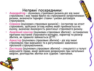 Непрямі посередники: 
• Андеррайтер – оцінювач страхових ризиків,діє від імені 
страховика і має право брати на страхування запропоновані 
ризики, визначати тарифні ставки і умови договорів 
страхування. 
• Сюрвеєр (оцінювач страхових ризиків) – інспектор чи агент 
страховика, здійснює огляд майна який приймається на 
оцінку, визначає ймовірність реалізації страхового ризику. 
• Аварійний комісар (оцінювач страхових збитків) – встановлює 
причини настання страхового випадку, характер та розмір 
збитків, як правило займається ДТП. 
• Аджастер (оцінювач страхових збитків) – діє від імені 
страховика при вирішенні та в регулюванні заявлених 
претензій страхувальників. 
• Диспашер (оцінювач страхових збитків) – спеціаліст у галузі 
морського права, який здійснює розрахунок при загальних 
аваріях, розподіляє збитки між судном і вантажем. 
 