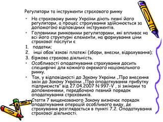 Регулятори та інструменти страхового ринку 
• На страховому ринку України діють певні його 
регулятори, а процес страхування здійснюється за 
допомогою відповідних інструментів. 
• Головними ринковими регуляторами, які впливає на 
всі його структурні елементи, на формування ціни 
страхової послуги є 
1. податки; 
2. інші обов'язкові платежі (збори, внески, відрахування); 
3. біржова страхова діяльність. 
• Особливості оподаткування страхування досить 
специфічні для кожного окремого національного 
ринку. 
• Так, у відповідності до Закону України „Про внесення 
змін до Закону України „Про оподаткування прибутку 
підприємств” від 27.04.2007 N 997-V , зі змінами та 
доповненнями, передбачено певний порядок 
оподаткування страховиків. 
• Стаття 7 вищеназваного Закону визначає порядок 
оподаткування операцій особливого виду, де 
страхування розглядається в пункті 7.2. Оподаткування 
страхової діяльності. 
 