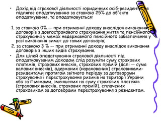 • Дохід від страхової діяльності юридичних осіб-резидентів не 
підлягає оподаткуванню за ставкою 25% до об'єкта 
оподаткування, та оподатковується: 
1. за ставкою 0% -- при отриманні доходу внаслідок виконання 
договорів з довгострокового страхування життя та пенсійного 
страхування у межах недержавного пенсійного забезпечення у 
разі виконання вимог до таких договорів; 
2. за ставкою 3 % -- при отриманні доходу внаслідок виконання 
договорів з інших видів страхування. 
• Для цілей оподаткування страхової діяльності під 
оподатковуваним доходом слід розуміти суму страхових 
платежів, страхових внесків, страхових премій (далі -- сума 
валових внесків), одержаних (нарахованих) страховиками- 
резидентами протягом звітного періоду за договорами 
страхування і перестрахування ризиків на території України 
або за її межами, зменшених на суму страхових платежів 
(страхових внесків, страхових премій), сплачених 
страховиком за договорами перестрахування з резидентом. 
 