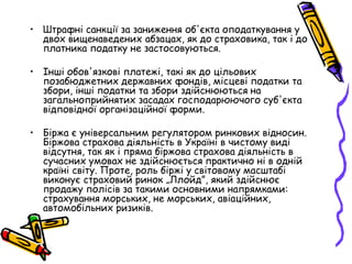 • Штрафні санкції за заниження об'єкта оподаткування у 
двох вищенаведених абзацах, як до страховика, так і до 
платника податку не застосовуються. 
• Інші обов'язкові платежі, такі як до цільових 
позабюджетних державних фондів, місцеві податки та 
збори, інші податки та збори здійснюються на 
загальноприйнятих засадах господарюючого суб'єкта 
відповідної організаційної форми. 
• Біржа є універсальним регулятором ринкових відносин. 
Біржова страхова діяльність в Україні в чистому виді 
відсутня, так як і пряма біржова страхова діяльність в 
сучасних умовах не здійснюється практично ні в одній 
країні світу. Проте, роль біржі у світовому масштабі 
виконує страховий ринок „Ллойд”, який здійснює 
продажу полісів за такими основними напрямками: 
страхування морських, не морських, авіаційних, 
автомобільних ризиків. 
 