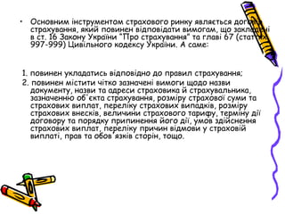 • Основним інструментом страхового ринку являється договір 
страхування, який повинен відповідати вимогам, що закладені 
в ст. 16 Закону України “Про страхування” та главі 67 (статтях 
997-999) Цивільного кодексу України. А саме: 
1. повинен укладатись відповідно до правил страхування; 
2. повинен містити чітко зазначені вимоги щодо назви 
документу, назви та адреси страховика й страхувальника, 
зазначенню об'єкта страхування, розміру страхової суми та 
страхових виплат, переліку страхових випадків, розміру 
страхових внесків, величини страхового тарифу, терміну дії 
договору та порядку припинення його дії, умов здійснення 
страхових виплат, переліку причин відмови у страховій 
виплаті, прав та обов'язків сторін, тощо. 
 