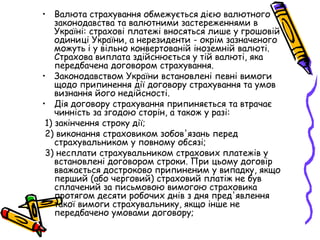 • Валюта страхування обмежується дією валютного 
законодавства та валютними застереженнями в 
Україні: страхові платежі вносяться лише у грошовій 
одиниці України, а нерезиденти - окрім зазначеного 
можуть і у вільно конвертованій іноземній валюті. 
Страхова виплата здійснюється у тій валюті, яка 
передбачена договором страхування. 
• Законодавством України встановлені певні вимоги 
щодо припинення дії договору страхування та умов 
визнання його недійсності. 
• Дія договору страхування припиняється та втрачає 
чинність за згодою сторін, а також у разі: 
1) закінчення строку дії; 
2) виконання страховиком зобов'язань перед 
страхувальником у повному обсязі; 
3) несплати страхувальником страхових платежів у 
встановлені договором строки. При цьому договір 
вважається достроково припиненим у випадку, якщо 
перший (або черговий) страховий платіж не був 
сплачений за письмовою вимогою страховика 
протягом десяти робочих днів з дня пред'явлення 
такої вимоги страхувальнику, якщо інше не 
передбачено умовами договору; 
 