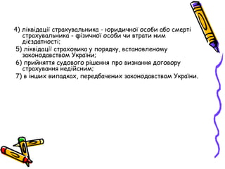 4) ліквідації страхувальника - юридичної особи або смерті 
страхувальника - фізичної особи чи втрати ним 
дієздатності; 
5) ліквідації страховика у порядку, встановленому 
законодавством України; 
6) прийняття судового рішення про визнання договору 
страхування недійсним; 
7) в інших випадках, передбачених законодавством України. 
 