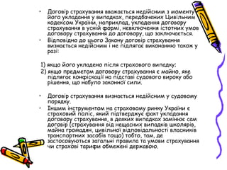 • Договір страхування вважається недійсним з моменту 
його укладання у випадках, передбачених Цивільним 
кодексом України, наприклад, укладення договору 
страхування в усній формі, невключення істотних умов 
договору страхування до договору, що заключається. 
• Відповідно до цього Закону договір страхування 
визнається недійсним і не підлягає виконанню також у 
разі: 
1) якщо його укладено після страхового випадку; 
2) якщо предметом договору страхування є майно, яке 
підлягає конфіскації на підставі судового вироку або 
рішення, що набуло законної сили. 
• Договір страхування визнається недійсним у судовому 
порядку. 
• Іншим інструментом на страховому ринку України є 
страховий поліс, який підтверджує факт укладання 
договору страхування, в деяких випадках замінює сам 
договір (страхування від нещасних випадків школярів, 
майна громадян, цивільної відповідальності власників 
транспортних засобів тощо) тобто, там, де 
застосовуються загальні правила та умови страхування 
чи страхові тарифи обмежені державою. 
 