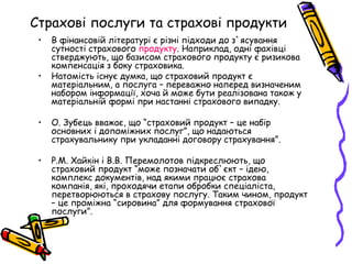Страхові послуги та страхові продукти 
• В фінансовій літературі є різні підходи до з`ясування 
сутності страхового продукту. Наприклад, одні фахівці 
стверджують, що базисом страхового продукту є ризикова 
компенсація з боку страховика. 
• Натомість існує думка, що страховий продукт є 
матеріальним, а послуга – переважно наперед визначеним 
набором інформації, хоча й може бути реалізована також у 
матеріальній формі при настанні страхового випадку. 
• О. Зубець вважає, що “страховий продукт – це набір 
основних і допоміжних послуг”, що надаються 
страхувальнику при укладанні договору страхування”. 
• Р.М. Хайкін і В.В. Перемолотов підкреслюють, що 
страховий продукт “може позначати об`єкт – ідею, 
комплекс документів, над якими працює страхова 
компанія, які, проходячи етапи обробки спеціаліста, 
перетворюються в страхову послугу. Таким чином, продукт 
– це проміжна “сировина” для формування страхової 
послуги”. 
 