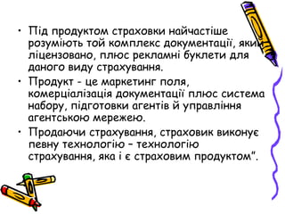 • Під продуктом страховки найчастіше 
розуміють той комплекс документації, який 
ліцензовано, плюс рекламні буклети для 
даного виду страхування. 
• Продукт - це маркетинг поля, 
комерціалізація документації плюс система 
набору, підготовки агентів й управління 
агентською мережею. 
• Продаючи страхування, страховик виконує 
певну технологію – технологію 
страхування, яка і є страховим продуктом”. 
 