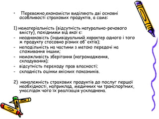 • Переважно,економісти виділяють дві основні 
особливості страхових продуктів, а саме: 
1) нематеріальність (відсутність натурально-речового 
вмісту), похідними від якої є: 
- неоднаковість (індивідуальний характер одного і того 
ж продукту стосовно різних об`єктів); 
- неподільність на частини з метою передачі на 
споживання іншим; 
- неможливість зберігання (нагромадження, 
складування); 
- відсутність переходу прав власності; 
- складність оцінки якісних показників. 
2) неналежність страхових продуктів до послуг першої 
необхідності, наприклад, медичних чи транспортних, 
унаслідок чого їх реалізація ускладнена. 
 