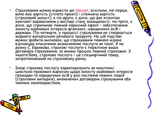 • Страхування можна віднести до послуг, оскільки, по-перше, 
воно має вартість (сплата премії) і споживчу вартість 
(страховий захист); а по-друге, є дією, що дає клієнтам 
компанії задоволення у вигляді стану захищеності; по-третє, є 
дією, що спричиняє певний корисний ефект – забезпечення 
захисту майнових інтересів фізичних, юридичних осіб і 
держави. По-четверте, у процессі страхування не створюється 
жодного матеріально-речового продукту. На цій підставі 
можна зробити висновок, що страхування повною мірою 
відповідає класичним визначенням послуги як такої. А на 
думку С. Єфимова, страхові послуги є переліком видів 
договорів страхування, за якими працює певний страховик. З 
іншого боку, страхова послуга – це специфічний товар, 
запропонований на страховому ринку. 
• Іноді страхову послугу характеризують як комплекс 
цивільно-правових відносин щодо захисту майнових інтересів 
громадян та юридичних осіб у разі настання певних подій 
(страхових випадків), визначених договором страхування або 
чинним законодавством. 
 