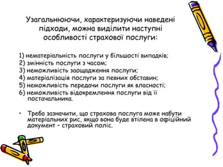 Узагальнюючи, характеризуючи наведені 
підходи, можна виділити наступні 
особливості страхової послуги: 
1) нематеріальність послуги у більшості випадків; 
2) змінність послуги з часом; 
3) неможливість заощадження послуги; 
4) матеріалізація послуги за певних обставин; 
5) неможливість передачи послуги як власності; 
6) неможливість відокремлення послуги від її 
постачальника. 
• Треба зазначити, що страхова послуга може набути 
матеріальних рис, якщо вона буде втілена в офіційний 
документ – страховий поліс. 
 