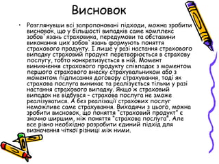 Висновок 
• Розглянувши всі запропоновані підходи, можна зробити 
висновок, що у більшості випадків саме комплекс 
зобов`язань страховика, передумови та обставини 
виконання цих зобов`язань формують поняття 
страхового продукту. І лише у разі настання страхового 
випадку страховий продукт перетворюється в страхову 
послугу, тобто конкретизується в ній. Момент 
виникнення страхового продукту співпадає з моментом 
першого страхового внеску страхувальником або з 
моментом підписання договору страхування, тоді як 
страхова послуга виникає та реалізується тільки у разі 
настання страхового випадку. Якщо ж страховий 
випадок не відбувся – страхова послуга не зможе 
реалізуватися. А без реалізації страхових послуг 
неможливе саме страхування. Виходячи з цього, можна 
зробити висновок, що поняття “страховий продукт” є 
значно ширшим, ніж поняття “страхова послуга”. Але 
все рівно необхідно розробити єдиний підхід для 
визначення чіткої різниці між ними. 
 