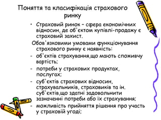 Поняття та класифікація страхового 
ринку 
• Страховий ринок – сфера економічних 
відносин, де об'єктом купівлі-продажу є 
страховий захист. 
Обов'язковими умовами функціонування 
страхового ринку є наявність: 
- об'єктів страхування,що мають споживчу 
вартість; 
- потреби у страхових продуктах, 
послугах; 
- суб'єктів страхових відносин, 
страхувальників, страховиків та ін. 
суб'єктів,що здатні задовольнити 
зазначенні потреби або їх страхування; 
- можливість прийняття рішення про участь 
у страховій угоді; 
 