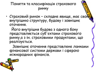 Поняття та класифікація страхового 
ринку 
• Страховий ринок – складне явище, має свою 
внутрішню структуру, будову і зовнішнє 
оточення. 
Його внутрішня будова з одного боку 
представляється суб'єктами страхового 
ринку,а з ін. страховими продуктами, що 
реалізується. 
Зовнішнє оточення представлене ланками 
фінансової системи держави і сферою 
міжнародних фінансів. 
 