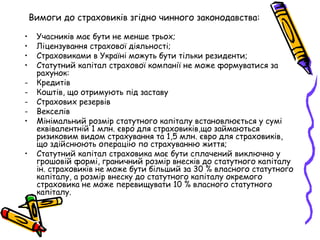 Вимоги до страховиків згідно чинного законодавства: 
• Учасників має бути не менше трьох; 
• Ліцензування страхової діяльності; 
• Страховиками в Україні можуть бути тільки резиденти; 
• Статутний капітал страхової компанії не може формуватися за 
рахунок: 
- Кредитів 
- Коштів, що отримують під заставу 
- Страхових резервів 
- Векселів 
• Мінімальний розмір статутного капіталу встановлюється у сумі 
еквівалентній 1 млн. євро для страховиків,що займаються 
ризиковим видом страхування та 1,5 млн. євро для страховиків, 
що здійснюють операцію по страхуванню життя; 
• Статутний капітал страховика має бути сплачений виключно у 
грошовій формі, граничний розмір внесків до статутного капіталу 
ін. страховиків не може бути більший за 30 % власного статутного 
капіталу, а розмір внеску до статутного капіталу окремого 
страховика не може перевищувати 10 % власного статутного 
капіталу. 
 