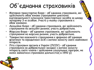 Об'єднання страховиків 
• Моторно-транспортне бюро – об'єднання страховиків, які 
здійснюють обов'язкове страхування цивільної 
відповідальності власників транспортних засобів за шкоду 
заподіяну 3-м особам. Участь у ньому страховиків є 
обов'язковою. 
• Авіаційне бюро – об'єднання страховиків, які здійснюють 
страхування на авіаційні ризики, участь добровільна. 
• Морське бюро – об'єднання страховиків, які здійснюють 
страхування на морська ризики, участь добровільна. 
• Товариство взаємного страхування є формою об'єднання 
фізичних та юридичних осіб з метою захисту своїх майнових 
інтересів. 
• Ліга страхових органів в Україні (ЛСОУ) – об'єднання 
страховиків на добровільних засадах з метою захисту 
інтересів своїх членів і здійснення соціальних програм, не 
може займатися страховою діяльністю( в 1992 р) 
 