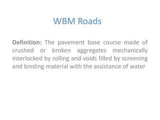 WBM Roads 
Definition: The pavement base course made of 
crushed or broken aggregates mechanically 
interlocked by rolling and voids filled by screening 
and binding material with the assistance of water 
 