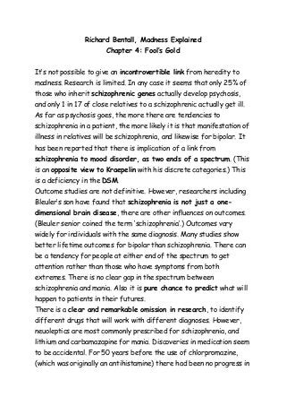 Richard Bentall, Madness Explained 
Chapter 4: Fool’s Gold 
It’s not possible to give an incontrovertible link from heredity to 
madness. Research is limited. In any case it seems that only 25% of 
those who inherit schizophrenic genes actually develop psychosis, 
and only 1 in 17 of close relatives to a schizophrenic actually get ill. 
As far as psychosis goes, the more there are tendencies to 
schizophrenia in a patient, the more likely it is that manifestation of 
illness in relatives will be schizophrenia, and likewise for bipolar. It 
has been reported that there is implication of a link from 
schizophrenia to mood disorder, as two ends of a spectrum. (This 
is an opposite view to Kraepelin with his discrete categories.) This 
is a deficiency in the DSM. 
Outcome studies are not definitive. However, researchers including 
Bleuler’s son have found that schizophrenia is not just a one-dimensional 
brain disease, there are other influences on outcomes. 
(Bleuler senior coined the term ‘schizophrenia’.) Outcomes vary 
widely for individuals with the same diagnosis. Many studies show 
better lifetime outcomes for bipolar than schizophrenia. There can 
be a tendency for people at either end of the spectrum to get 
attention rather than those who have symptoms from both 
extremes. There is no clear gap in the spectrum between 
schizophrenia and mania. Also it is pure chance to predict what will 
happen to patients in their futures. 
There is a clear and remarkable omission in research, to identify 
different drugs that will work with different diagnoses. However, 
neuoleptics are most commonly prescribed for schizophrenia, and 
lithium and carbamazapine for mania. Discoveries in medication seem 
to be accidental. For 50 years before the use of chlorpromazine, 
(which was originally an antihistamine) there had been no progress in 
 