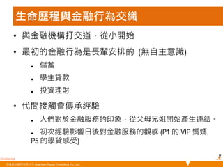 • 與金融機構打交道，從小開始 
• 最初的金融行為是長輩安排的 (無自主意識) 
• 代間接觸會傳承經驗 
Confidential 
生命歷程與金融行為交織 
 儲蓄 
 學生貸款 
 投資理財 
 人們對於金融服務的印象，從父母兄姐開始產生連結。 
 初次經驗影響日後對金融服務的觀感 (P1 的 VIP 媽媽, 
P5 的學貸感受) 
悠識數位顧問有限公司 UserXper Digital Consulting Co., Ltd. 
 