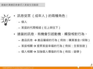 • 訊息受眾 （成年人）的兩種角色： 
– 個人 
– 家庭的代間樞紐（往上與往下） 
• 適當的訊息，有機會引起動機，觸發相對行為。 
– 產品訊息  產品層級的行為（例如：購買基金 / 保險） 
– 家庭相關  提昇家庭幸福的行為（例如：全家旅遊） 
– 個人相關  加強個人價值的行為（例如：遊學） 
悠識數位顧問有限公司 UserXper Digital Consulting Co., Ltd. 
15 
適當的溝通訊息會切入家庭生活脈絡 
 